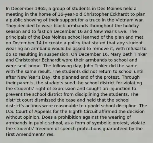 In December 1965, a group of students in Des Moines held a meeting in the home of 16-year-old Christopher Eckhardt to plan a public showing of their support for a truce in the Vietnam war. They decided to wear black armbands throughout the holiday season and to fast on December 16 and New Year's Eve. The principals of the Des Moines school learned of the plan and met on December 14 to create a policy that stated that any student wearing an armband would be asked to remove it, with refusal to do so resulting in suspension. On December 16, Mary Beth Tinker and Christopher Eckhardt wore their armbands to school and were sent home. The following day, John Tinker did the same with the same result. The students did not return to school until after New Year's Day, the planned end of the protest. Through their parents, the students sued the school district for violating the students' right of expression and sought an injunction to prevent the school district from disciplining the students. The district court dismissed the case and held that the school district's actions were reasonable to uphold school discipline. The U.S. Court of Appeals for the Eighth Circuit affirmed the decision without opinion. Does a prohibition against the wearing of armbands in public school, as a form of symbolic protest, violate the students' freedom of speech protections guaranteed by the First Amendment? Yes.