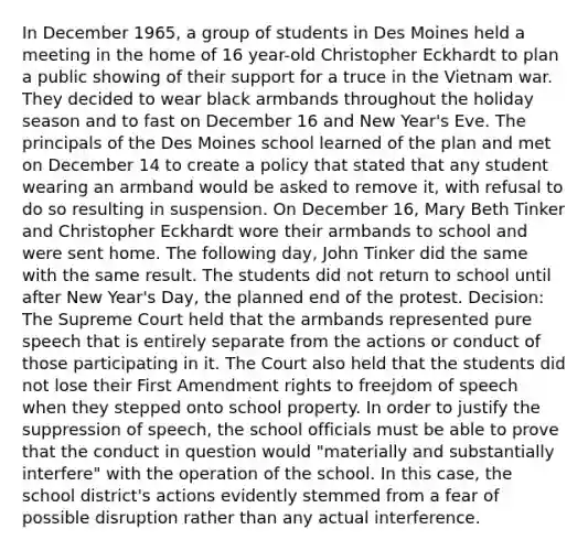 In December 1965, a group of students in Des Moines held a meeting in the home of 16 year-old Christopher Eckhardt to plan a public showing of their support for a truce in the Vietnam war. They decided to wear black armbands throughout the holiday season and to fast on December 16 and New Year's Eve. The principals of the Des Moines school learned of the plan and met on December 14 to create a policy that stated that any student wearing an armband would be asked to remove it, with refusal to do so resulting in suspension. On December 16, Mary Beth Tinker and Christopher Eckhardt wore their armbands to school and were sent home. The following day, John Tinker did the same with the same result. The students did not return to school until after New Year's Day, the planned end of the protest. Decision: The Supreme Court held that the armbands represented pure speech that is entirely separate from the actions or conduct of those participating in it. The Court also held that the students did not lose their First Amendment rights to freejdom of speech when they stepped onto school property. In order to justify the suppression of speech, the school officials must be able to prove that the conduct in question would "materially and substantially interfere" with the operation of the school. In this case, the school district's actions evidently stemmed from a fear of possible disruption rather than any actual interference.