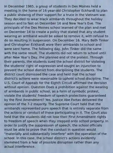 In December 1965, a group of students in Des Moines held a meeting in the home of 16-year-old Christopher Eckhardt to plan a public showing of their support for a truce in <a href='https://www.questionai.com/knowledge/kI7yttZuaP-the-vietnam-war' class='anchor-knowledge'>the vietnam war</a>. They decided to wear black armbands throughout the holiday season and to fast on December 16 and New Year's Eve. The principals of the Des Moines school learned of the plan and met on December 14 to create a policy that stated that any student wearing an armband would be asked to remove it, with refusal to do so resulting in suspension. On December 16, Mary Beth Tinker and Christopher Eckhardt wore their armbands to school and were sent home. The following day, John Tinker did the same with the same result. The students did not return to school until after New Year's Day, the planned end of the protest. Through their parents, the students sued the school district for violating the students' right of expression and sought an injunction to prevent the school district from disciplining the students. The district court dismissed the case and held that the school district's actions were reasonable to uphold school discipline. The U.S. Court of Appeals for the Eighth Circuit affirmed the decision without opinion. Question Does a prohibition against the wearing of armbands in public school, as a form of symbolic protest, violate the students' freedom of speech protections guaranteed by the First Amendment? Yes. Justice Abe Fortas delivered the opinion of the 7-2 majority. The Supreme Court held that the armbands represented pure speech that is entirely separate from the actions or conduct of those participating in it. The Court also held that the students did not lose their First Amendment rights to freedom of speech when they stepped onto school property. In order to justify the suppression of speech, the school officials must be able to prove that the conduct in question would "materially and substantially interfere" with the operation of the school. In this case, the school district's actions evidently stemmed from a fear of possible disruption rather than any actual interference.