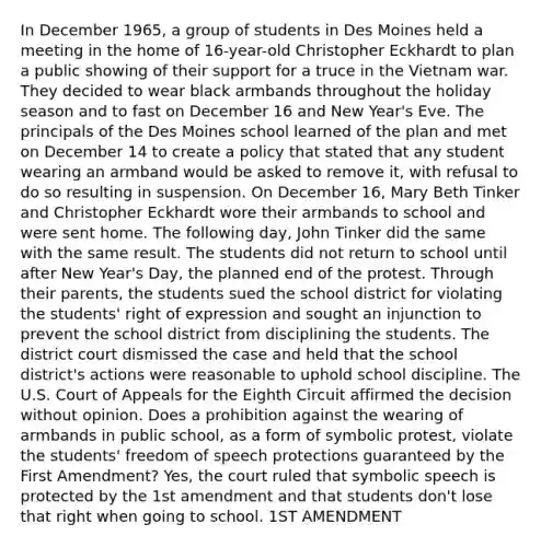 In December 1965, a group of students in Des Moines held a meeting in the home of 16-year-old Christopher Eckhardt to plan a public showing of their support for a truce in the Vietnam war. They decided to wear black armbands throughout the holiday season and to fast on December 16 and New Year's Eve. The principals of the Des Moines school learned of the plan and met on December 14 to create a policy that stated that any student wearing an armband would be asked to remove it, with refusal to do so resulting in suspension. On December 16, Mary Beth Tinker and Christopher Eckhardt wore their armbands to school and were sent home. The following day, John Tinker did the same with the same result. The students did not return to school until after New Year's Day, the planned end of the protest. Through their parents, the students sued the school district for violating the students' right of expression and sought an injunction to prevent the school district from disciplining the students. The district court dismissed the case and held that the school district's actions were reasonable to uphold school discipline. The U.S. Court of Appeals for the Eighth Circuit affirmed the decision without opinion. Does a prohibition against the wearing of armbands in public school, as a form of symbolic protest, violate the students' freedom of speech protections guaranteed by the First Amendment? Yes, the court ruled that symbolic speech is protected by the 1st amendment and that students don't lose that right when going to school. 1ST AMENDMENT