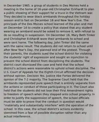 In December 1965, a group of students in Des Moines held a meeting in the home of 16-year-old Christopher Eckhardt to plan a public showing of their support for a truce in the Vietnam war. They decided to wear black armbands throughout the holiday season and to fast on December 16 and New Year's Eve. The principals of the Des Moines school learned of the plan and met on December 14 to create a policy that stated that any student wearing an armband would be asked to remove it, with refusal to do so resulting in suspension. On December 16, Mary Beth Tinker and Christopher Eckhardt wore their armbands to school and were sent home. The following day, John Tinker did the same with the same result. The students did not return to school until after New Year's Day, the planned end of the protest. Through their parents, the students sued the school district for violating the students' right of expression and sought an injunction to prevent the school district from disciplining the students. The district court dismissed the case and held that the school district's actions were reasonable to uphold school discipline. The U.S. Court of Appeals for the Eighth Circuit affirmed the decision without opinion. Decision Yes. Justice Abe Fortas delivered the opinion of the 7-2 majority. The Supreme Court held that the armbands represented pure speech that is entirely separate from the actions or conduct of those participating in it. The Court also held that the students did not lose their First Amendment rights to freedom of speech when they stepped onto school property. In order to justify the suppression of speech, the school officials must be able to prove that the conduct in question would "materially and substantially interfere" with the operation of the school. In this case, the school district's actions evidently stemmed from a fear of possible disruption rather than any actual interference.