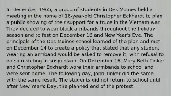 In December 1965, a group of students in Des Moines held a meeting in the home of 16-year-old Christopher Eckhardt to plan a public showing of their support for a truce in the Vietnam war. They decided to wear black armbands throughout the holiday season and to fast on December 16 and New Year's Eve. The principals of the Des Moines school learned of the plan and met on December 14 to create a policy that stated that any student wearing an armband would be asked to remove it, with refusal to do so resulting in suspension. On December 16, Mary Beth Tinker and Christopher Eckhardt wore their armbands to school and were sent home. The following day, John Tinker did the same with the same result. The students did not return to school until after New Year's Day, the planned end of the protest.