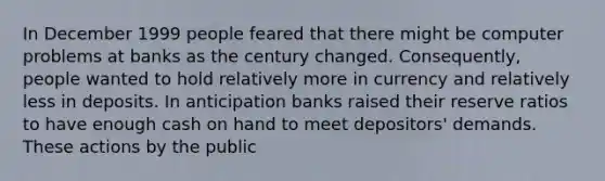 In December 1999 people feared that there might be computer problems at banks as the century changed. Consequently, people wanted to hold relatively more in currency and relatively less in deposits. In anticipation banks raised their reserve ratios to have enough cash on hand to meet depositors' demands. These actions by the public