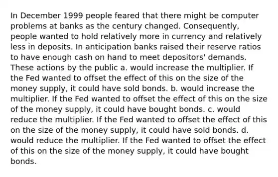 In December 1999 people feared that there might be computer problems at banks as the century changed. Consequently, people wanted to hold relatively more in currency and relatively less in deposits. In anticipation banks raised their reserve ratios to have enough cash on hand to meet depositors' demands. These actions by the public a. would increase the multiplier. If the Fed wanted to offset the effect of this on the size of the money supply, it could have sold bonds. b. would increase the multiplier. If the Fed wanted to offset the effect of this on the size of the money supply, it could have bought bonds. c. would reduce the multiplier. If the Fed wanted to offset the effect of this on the size of the money supply, it could have sold bonds. d. would reduce the multiplier. If the Fed wanted to offset the effect of this on the size of the money supply, it could have bought bonds.