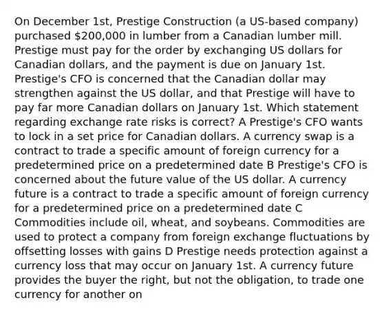 On December 1st, Prestige Construction (a US-based company) purchased 200,000 in lumber from a Canadian lumber mill. Prestige must pay for the order by exchanging US dollars for Canadian dollars, and the payment is due on January 1st. Prestige's CFO is concerned that the Canadian dollar may strengthen against the US dollar, and that Prestige will have to pay far more Canadian dollars on January 1st. Which statement regarding exchange rate risks is correct? A Prestige's CFO wants to lock in a set price for Canadian dollars. A currency swap is a contract to trade a specific amount of foreign currency for a predetermined price on a predetermined date B Prestige's CFO is concerned about the future value of the US dollar. A currency future is a contract to trade a specific amount of foreign currency for a predetermined price on a predetermined date C Commodities include oil, wheat, and soybeans. Commodities are used to protect a company from foreign exchange fluctuations by offsetting losses with gains D Prestige needs protection against a currency loss that may occur on January 1st. A currency future provides the buyer the right, but not the obligation, to trade one currency for another on