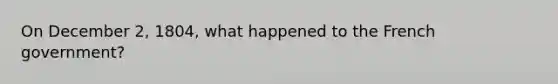 On December 2, 1804, what happened to the French government?