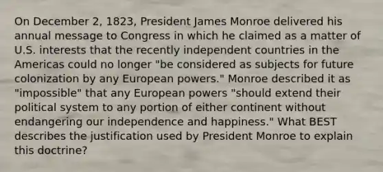 On December 2, 1823, President James Monroe delivered his annual message to Congress in which he claimed as a matter of U.S. interests that the recently independent countries in the Americas could no longer "be considered as subjects for future colonization by any European powers." Monroe described it as "impossible" that any European powers "should extend their political system to any portion of either continent without endangering our independence and happiness." What BEST describes the justification used by President Monroe to explain this doctrine?