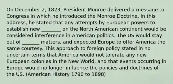 On December 2, 1823, President Monroe delivered a message to Congress in which he introduced the Monroe Doctrine. In this address, he stated that any attempts by European powers to establish new ________ on the North American continent would be considered interference in American politics. The US would stay out of _______ matters, and expected Europe to offer America the same courtesy. This approach to foreign policy stated in no uncertain terms that America would not tolerate any new European colonies in the New World, and that events occurring in Europe would no longer influence the policies and doctrines of the US. (American History 1790 to 1898)