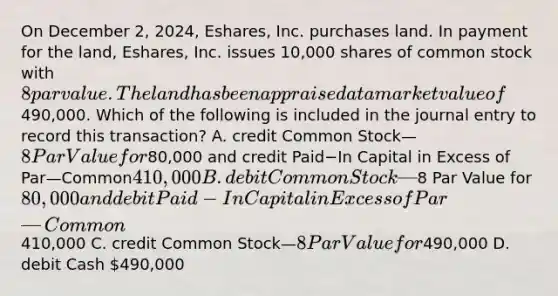 On December​ 2, 2024,​ Eshares, Inc. purchases land. In payment for the​ land, Eshares, Inc. issues 10,000 shares of common stock with 8 par value. The land has been appraised at a market value of490,000. Which of the following is included in the journal entry to record this​ transaction? A. credit Common Stock—8 Par Value for80,000 and credit Paid−In Capital in Excess of Par—Common410,000 B. debit Common Stock—8 Par Value for80,000 and debit Paid−In Capital in Excess of Par—Common410,000 C. credit Common Stock—8 Par Value for490,000 D. debit Cash 490,000