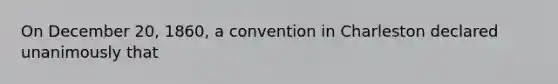 On December 20, 1860, a convention in Charleston declared unanimously that