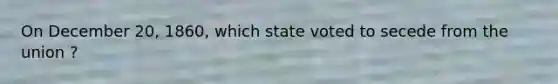 On December 20, 1860, which state voted to secede from the union ?