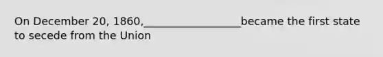 On December 20, 1860,__________________became the first state to secede from the Union