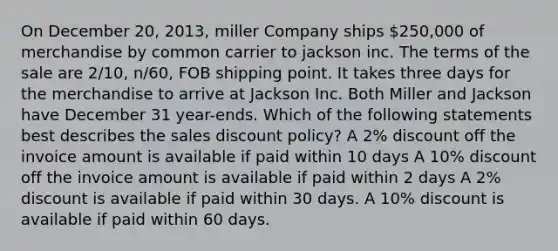 On December 20, 2013, miller Company ships 250,000 of merchandise by common carrier to jackson inc. The terms of the sale are 2/10, n/60, FOB shipping point. It takes three days for the merchandise to arrive at Jackson Inc. Both Miller and Jackson have December 31 year-ends. Which of the following statements best describes the sales discount policy? A 2% discount off the invoice amount is available if paid within 10 days A 10% discount off the invoice amount is available if paid within 2 days A 2% discount is available if paid within 30 days. A 10% discount is available if paid within 60 days.