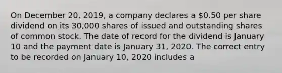 On December 20, 2019, a company declares a 0.50 per share dividend on its 30,000 shares of issued and outstanding shares of common stock. The date of record for the dividend is January 10 and the payment date is January 31, 2020. The correct entry to be recorded on January 10, 2020 includes a