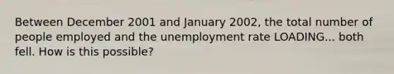 Between December 2001 and January​ 2002, the total number of people employed and the unemployment rate LOADING... both fell. How is this​ possible?