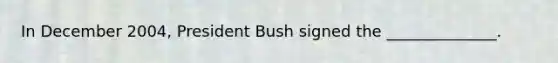 In December 2004, President Bush signed the ______________.