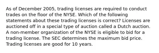 As of December 2005, trading licenses are required to conduct trades on the floor of the NYSE. Which of the following statements about these trading licenses is correct? Licenses are auctioned off in a special type of auction called a Dutch auction. A non-member organization of the NYSE is eligible to bid for a trading license. The SEC determines the maximum bid price. Trading licenses are good for 10 years.