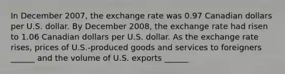 In December 2007​, the exchange rate was 0.97 Canadian dollars per U.S. dollar. By December 2008​, the exchange rate had risen to 1.06 Canadian dollars per U.S. dollar. As the exchange rate rises​, prices of​ U.S.-produced goods and services to foreigners​ ______ and the volume of U.S. exports​ ______