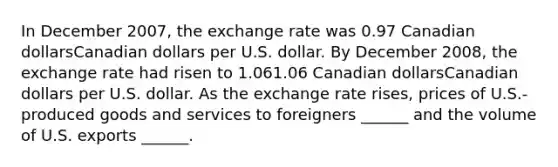 In December 2007​, the exchange rate was 0.97 Canadian dollarsCanadian dollars per U.S. dollar. By December 2008​, the exchange rate had risen to 1.061.06 Canadian dollarsCanadian dollars per U.S. dollar. As the exchange rate rises​, prices of​ U.S.-produced goods and services to foreigners​ ______ and the volume of U.S. exports​ ______.