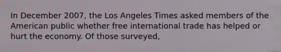 In December 2007, the Los Angeles Times asked members of the American public whether free international trade has helped or hurt the economy. Of those surveyed,