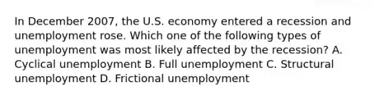 In December 2007, the U.S. economy entered a recession and unemployment rose. Which one of the following types of unemployment was most likely affected by the recession? A. Cyclical unemployment B. Full unemployment C. Structural unemployment D. Frictional unemployment