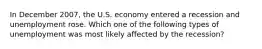 In December 2007, the U.S. economy entered a recession and unemployment rose. Which one of the following types of unemployment was most likely affected by the recession?