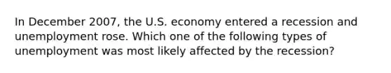 In December 2007, the U.S. economy entered a recession and unemployment rose. Which one of the following types of unemployment was most likely affected by the recession?