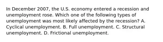 In December 2007, the U.S. economy entered a recession and unemployment rose. Which one of the following types of unemployment was most likely affected by the recession? A. Cyclical unemployment. B. Full unemployment. C. Structural unemployment. D. Frictional unemployment.