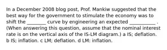 In a December 2008 blog post, Prof. Mankiw suggested that the best way for the government to stimulate the economy was to shift the ________ curve by engineering an expected ___________ . (When answering this question, assume that the nominal interest rate is on the vertical axis of the IS-LM diagram.) a IS; deflation. b IS; inflation. c LM; deflation. d LM: inflation.