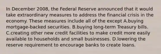 In December 2008, the Federal Reserve announced that it would take extraordinary measures to address the financial crisis in the economy. These measures include all of the except A.buying mortgage-backed securities. B.buying long-term Treasury bills. C.creating other new credit facilities to make credit more easily available to households and small businesses. D.lowering the reserve requirement to encourage banks to create loans.