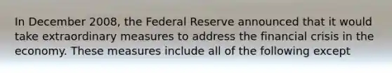 In December 2008, the Federal Reserve announced that it would take extraordinary measures to address the financial crisis in the economy. These measures include all of the following except