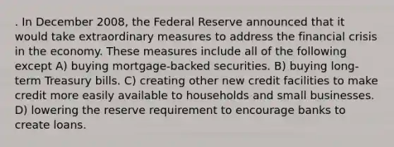 . In December 2008, the Federal Reserve announced that it would take extraordinary measures to address the financial crisis in the economy. These measures include all of the following except A) buying mortgage-backed securities. B) buying long-term Treasury bills. C) creating other new credit facilities to make credit more easily available to households and small businesses. D) lowering the reserve requirement to encourage banks to create loans.