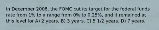 In December 2008, the FOMC cut its target for the federal funds rate from 1% to a range from 0% to 0.25%, and it remained at this level for A) 2 years. B) 3 years. C) 5 1/2 years. D) 7 years.