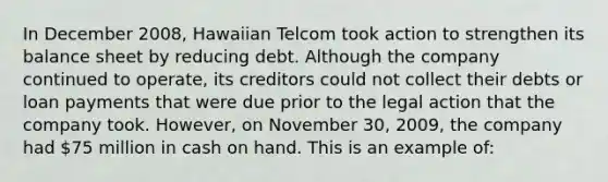 In December 2008, Hawaiian Telcom took action to strengthen its balance sheet by reducing debt. Although the company continued to operate, its creditors could not collect their debts or loan payments that were due prior to the legal action that the company took. However, on November 30, 2009, the company had 75 million in cash on hand. This is an example of: