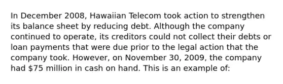 In December 2008, Hawaiian Telecom took action to strengthen its balance sheet by reducing debt. Although the company continued to operate, its creditors could not collect their debts or loan payments that were due prior to the legal action that the company took. However, on November 30, 2009, the company had 75 million in cash on hand. This is an example of: