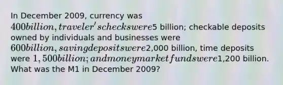 In December 2009, currency was 400 billion, traveler's checks were5 billion; checkable deposits owned by individuals and businesses were 600 billion, saving deposits were2,000 billion, time deposits were 1,500 billion; and money market funds were1,200 billion. What was the M1 in December 2009?