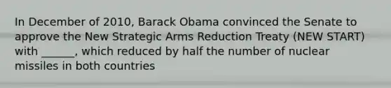 In December of 2010, Barack Obama convinced the Senate to approve the New Strategic Arms Reduction Treaty (NEW START) with ______, which reduced by half the number of nuclear missiles in both countries