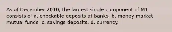 As of December 2010, the largest single component of M1 consists of a. checkable deposits at banks. b. money market mutual funds. c. savings deposits. d. currency.