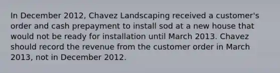 In December 2012, Chavez Landscaping received a customer's order and cash prepayment to install sod at a new house that would not be ready for installation until March 2013. Chavez should record the revenue from the customer order in March 2013, not in December 2012.