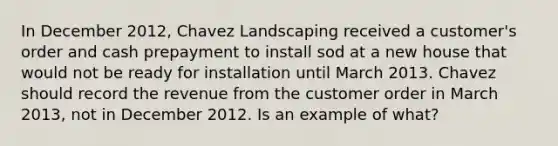 In December 2012, Chavez Landscaping received a customer's order and cash prepayment to install sod at a new house that would not be ready for installation until March 2013. Chavez should record the revenue from the customer order in March 2013, not in December 2012. Is an example of what?