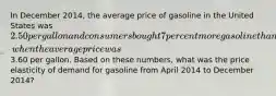 In December 2014, the average price of gasoline in the United States was 2.50 per gallon and consumers bought 7 percent more gasoline than they had during April 2014, when the average price was3.60 per gallon. Based on these numbers, what was the price elasticity of demand for gasoline from April 2014 to December 2014?