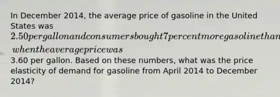 In December 2014, the average price of gasoline in the United States was 2.50 per gallon and consumers bought 7 percent more gasoline than they had during April 2014, when the average price was3.60 per gallon. Based on these numbers, what was the price elasticity of demand for gasoline from April 2014 to December 2014?