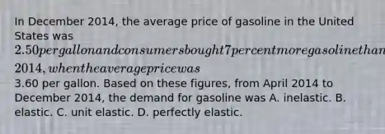 In December​ 2014, the average price of gasoline in the United States was​ 2.50 per gallon and consumers bought 7 percent more gasoline than they had during April​ 2014, when the average price was​3.60 per gallon. Based on these​ figures, from April 2014 to December​ 2014, the demand for gasoline was A. inelastic. B. elastic. C. unit elastic. D. perfectly elastic.