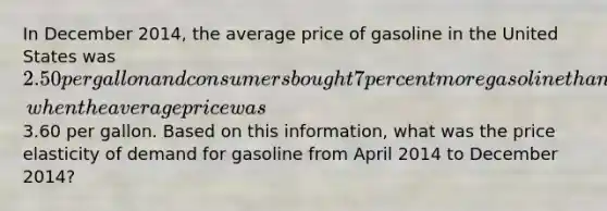 In December 2014, the average price of gasoline in the United States was 2.50 per gallon and consumers bought 7 percent more gasoline than they had during April 2014, when the average price was3.60 per gallon. Based on this information, what was the price elasticity of demand for gasoline from April 2014 to December 2014?