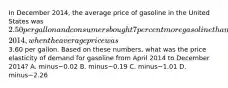 In December​ 2014, the average price of gasoline in the United States was​ 2.50 per gallon and consumers bought 7 percent more gasoline than they had during April​ 2014, when the average price was​3.60 per gallon. Based on these​ numbers, what was the price elasticity of demand for gasoline from April 2014 to December​ 2014? A. minus−0.02 B. minus−0.19 C. minus−1.01 D. minus−2.26