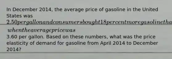 In December 2014, the average price of gasoline in the United States was 2.50 per gallon and consumers bought 18 percent more gasoline than they had during April 2014, when the average price was3.60 per gallon. Based on these numbers, what was the price elasticity of demand for gasoline from April 2014 to December 2014?