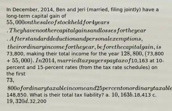 In December, 2014, Ben and Jeri (married, filing jointly) have a long-term capital gain of 55,000 on the sale of stock held for 4 years. They have no other capital gains and losses for the year. After standard deduction and personal exemptions, their ordinary income for the year, before the capital gain, is73,800, making their total income for the year 128,800, (73,800 + 55,000). In 2014, married taxpayers pay tax of10,163 at 10-percent and 15-percent rates (from the tax rate schedules) on the first 73,800 of ordinary taxable income and 25 percent on ordinary taxable income up to148,850. What is their total tax liability? a. 10,163 b.18,413 c. 19,320 d.32,200