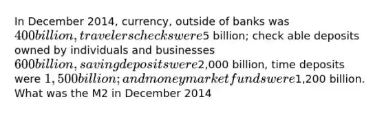 In December 2014, currency, outside of banks was 400 billion, travelers checks were5 billion; check able deposits owned by individuals and businesses 600 billion, saving deposits were2,000 billion, time deposits were 1,500 billion; and money market funds were1,200 billion. What was the M2 in December 2014