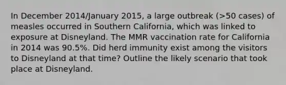 In December 2014/January 2015, a large outbreak (>50 cases) of measles occurred in Southern California, which was linked to exposure at Disneyland. The MMR vaccination rate for California in 2014 was 90.5%. Did herd immunity exist among the visitors to Disneyland at that time? Outline the likely scenario that took place at Disneyland.