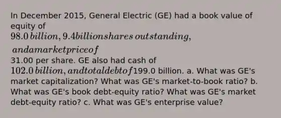 In December 2015​, General Electric​ (GE) had a book value of equity of 98.0 ​billion, 9.4 billion shares​ outstanding, and a market price of31.00 per share. GE also had cash of 102.0 ​billion, and total debt of199.0 billion. a. What was​ GE's market​ capitalization? What was​ GE's market-to-book​ ratio? b. What was​ GE's book​ debt-equity ratio? What was​ GE's market​ debt-equity ratio? c. What was​ GE's enterprise​ value?